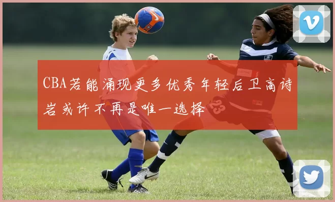 CBA若能涌现更多优秀年轻后卫高诗岩或许不再是唯一选择