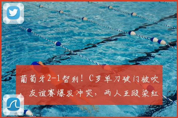 葡萄牙2-1智利！C罗单刀破门被吹，友谊赛爆发冲突，两人互殴染红