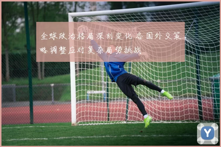 全球政治格局深刻变化 各国外交策略调整应对复杂局势挑战