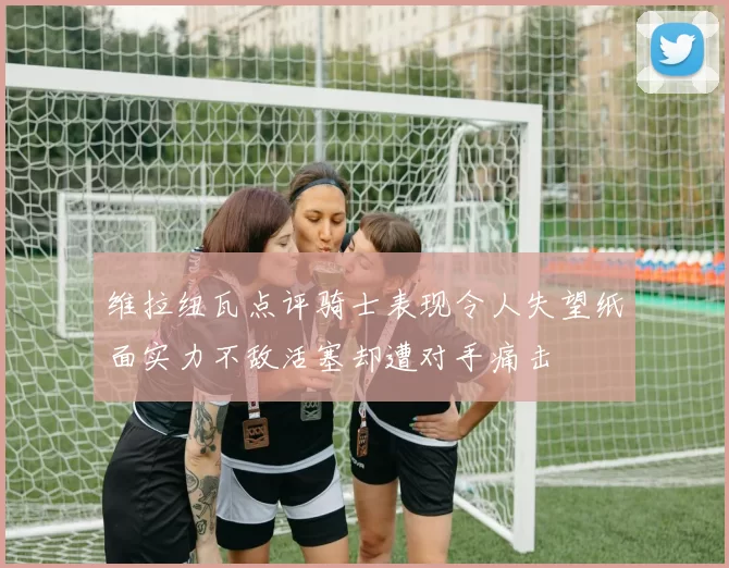 维拉纽瓦点评骑士表现令人失望纸面实力不敌活塞却遭对手痛击