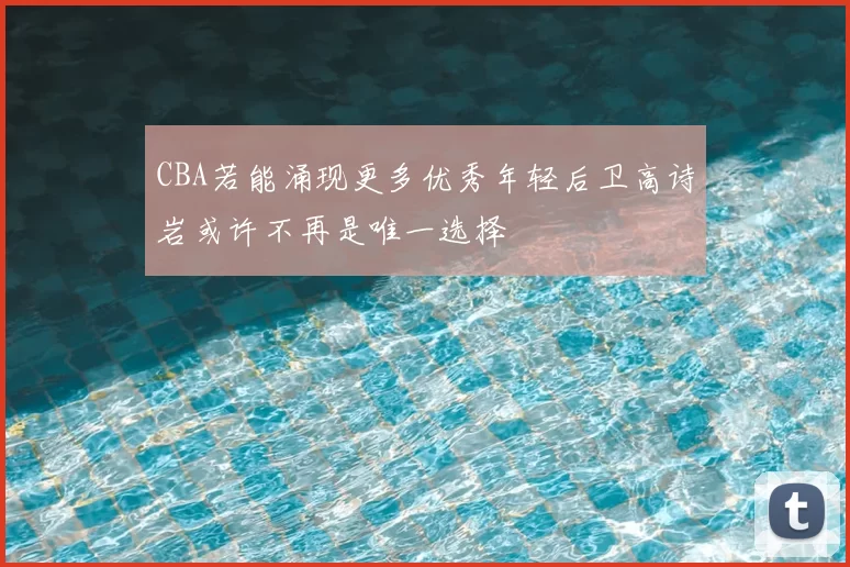 CBA若能涌现更多优秀年轻后卫高诗岩或许不再是唯一选择