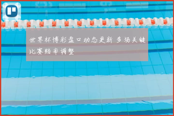 世界杯博彩盘口动态更新 多场关键比赛赔率调整