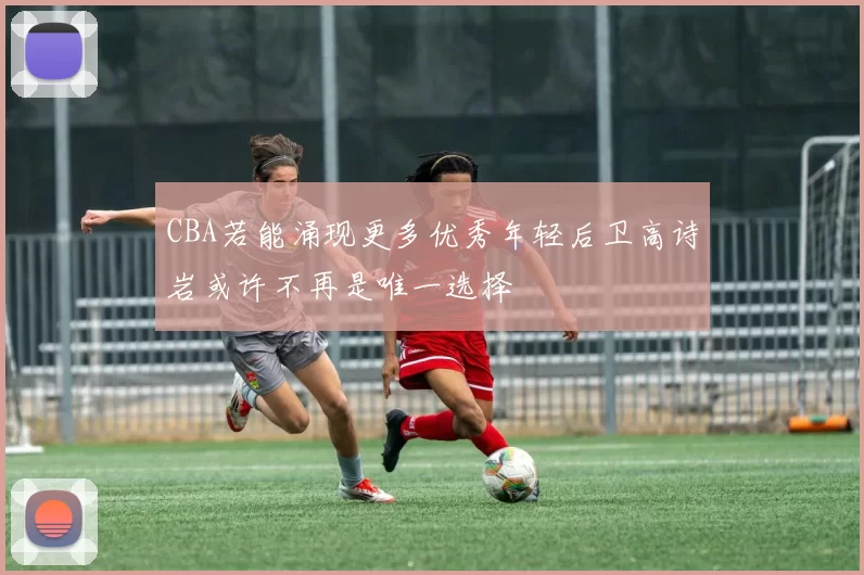 CBA若能涌现更多优秀年轻后卫高诗岩或许不再是唯一选择