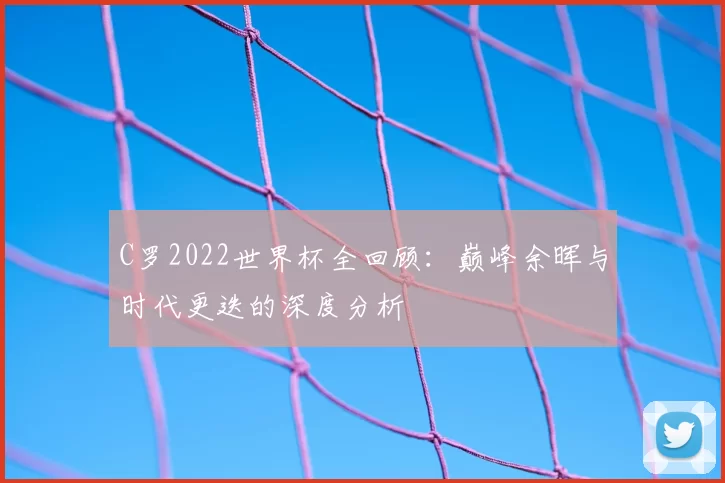 C罗2022世界杯全回顾：巅峰余晖与时代更迭的深度分析