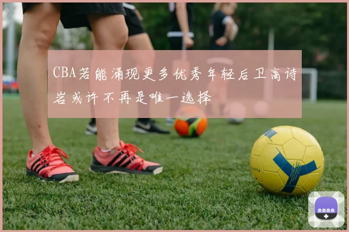 CBA若能涌现更多优秀年轻后卫高诗岩或许不再是唯一选择