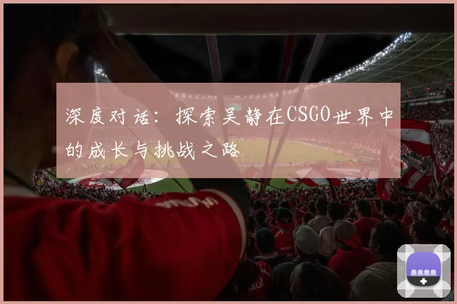 深度对话：探索吴静在CSGO世界中的成长与挑战之路